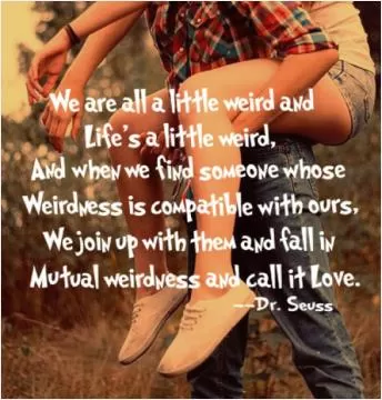 We're all a little weird and life's a little weird. And when we find someone who's weirdness is compatible with ours, we join up with them and fall in mutual weirdness call it love Picture Quote #1