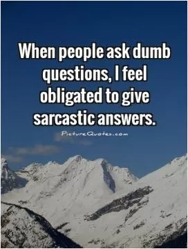 When people ask dumb questions, I feel obligated to give sarcastic answers Picture Quote #1