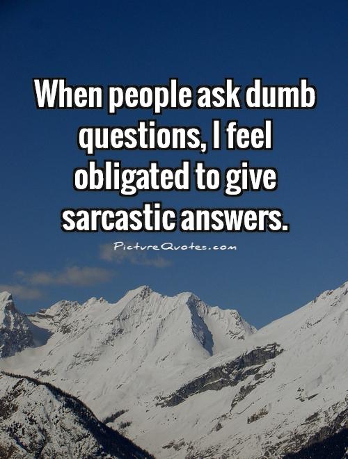 When people ask dumb questions, I feel obligated to give sarcastic answers Picture Quote #1