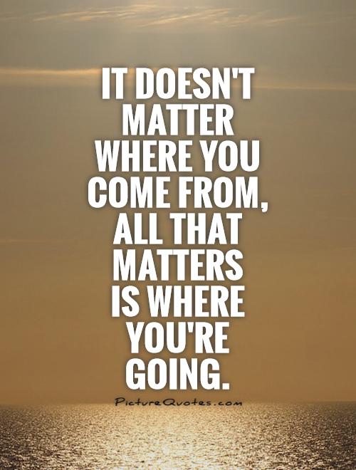 It doesn't matter where you come from, all that matters  is where you're going Picture Quote #1