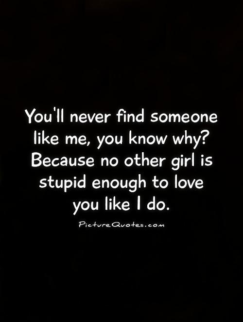 You'll never find someone like me, you know why? Because no other girl is stupid enough to love  you like I do Picture Quote #1