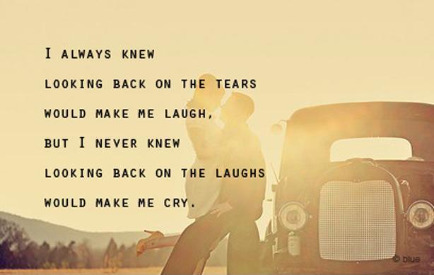 I always knew looking back on the tears would make me laugh, but I never knew looking back on the laughs would make me cry Picture Quote #1