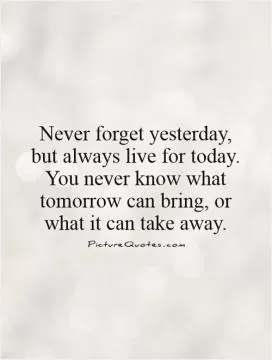 Never forget yesterday, but always live for today. You never know what tomorrow can bring, or what it can take away Picture Quote #1