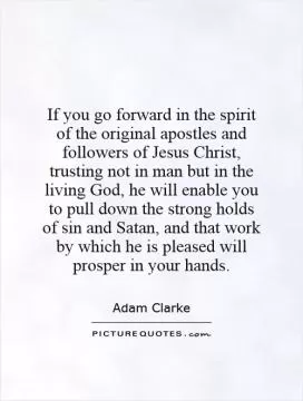 If you go forward in the spirit of the original apostles and followers of Jesus Christ, trusting not in man but in the living God, he will enable you to pull down the strong holds of sin and Satan, and that work by which he is pleased will prosper in your hands Picture Quote #1