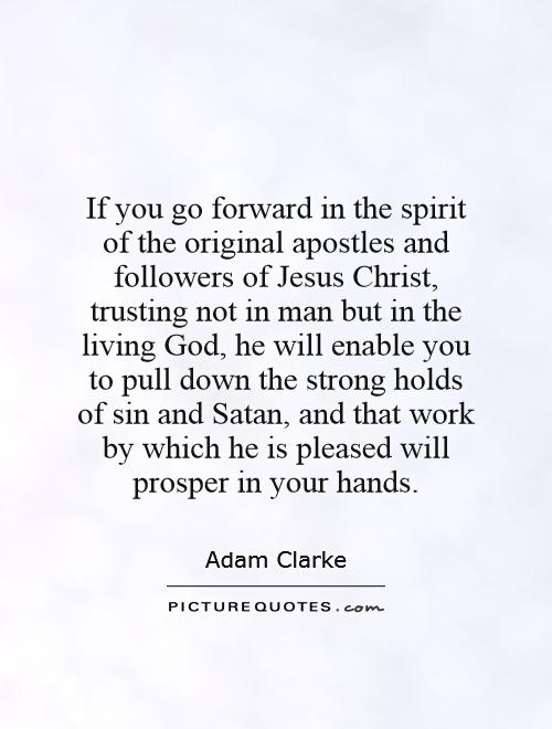 If you go forward in the spirit of the original apostles and followers of Jesus Christ, trusting not in man but in the living God, he will enable you to pull down the strong holds of sin and Satan, and that work by which he is pleased will prosper in your hands Picture Quote #1