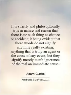 It is strictly and philosophically true in nature and reason that there is no such thing as chance or accident; it being evident that these words do not signify anything really existing, anything that is truly an agent or the cause of any event; but they signify merely men's ignorance of the real an immediate cause Picture Quote #1
