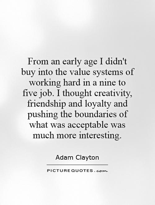 From an early age I didn't buy into the value systems of working hard in a nine to five job. I thought creativity, friendship and loyalty and pushing the boundaries of what was acceptable was much more interesting Picture Quote #1