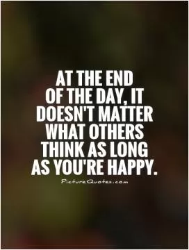 At the end  of the day, it doesn't matter what others think as long as you're happy Picture Quote #1