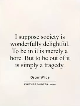 I suppose society is wonderfully delightful. To be in it is merely a bore. But to be out of it is simply a tragedy Picture Quote #1