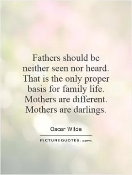 Fathers should be neither seen nor heard. That is the only proper basis for family life. Mothers are different. Mothers are darlings Picture Quote #1