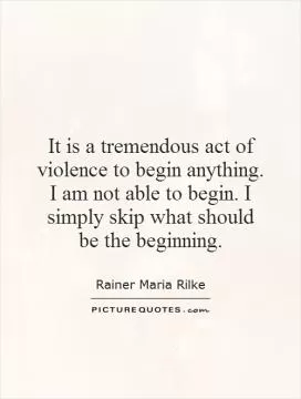 It is a tremendous act of violence to begin anything. I am not able to begin. I simply skip what should be the beginning Picture Quote #1