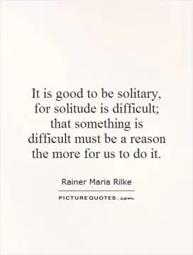 It is good to be solitary, for solitude is difficult; that something is difficult must be a reason the more for us to do it Picture Quote #1