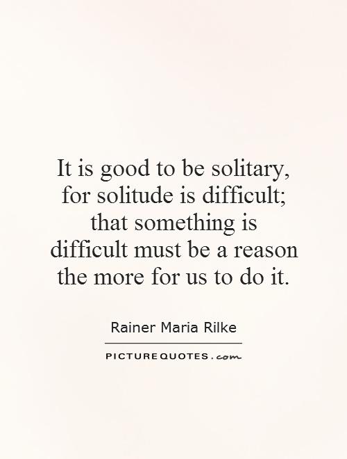 It is good to be solitary, for solitude is difficult; that something is difficult must be a reason the more for us to do it Picture Quote #1