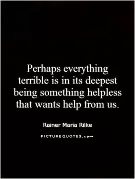 Perhaps everything terrible is in its deepest being something helpless that wants help from us Picture Quote #1