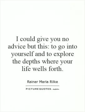 I could give you no advice but this: to go into yourself and to explore the depths where your life wells forth Picture Quote #1