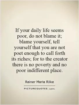 If your daily life seems poor, do not blame it; blame yourself, tell yourself that you are not poet enough to call forth its riches; for to the creator there is no poverty and no poor indifferent place Picture Quote #1
