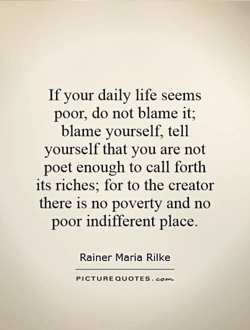 If your daily life seems poor, do not blame it; blame yourself, tell yourself that you are not poet enough to call forth its riches; for to the creator there is no poverty and no poor indifferent place Picture Quote #1