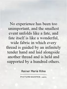 No experience has been too unimportant, and the smallest event unfolds like a fate, and fate itself is like a wonderful, wide fabric in which every thread is guided by an infinitely tender hand and laid alongside another thread and is held and supported by a hundred others Picture Quote #1
