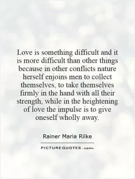 Love is something difficult and it is more difficult than other things because in other conflicts nature herself enjoins men to collect themselves, to take themselves firmly in the hand with all their strength, while in the heightening of love the impulse is to give oneself wholly away Picture Quote #1