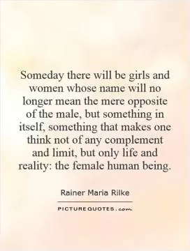 Someday there will be girls and women whose name will no longer mean the mere opposite of the male, but something in itself, something that makes one think not of any complement and limit, but only life and reality: the female human being Picture Quote #1