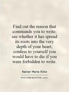 Find out the reason that commands you to write; see whether it has spread its roots into the very depth of your heart; confess to yourself you would have to die if you were forbidden to write Picture Quote #1