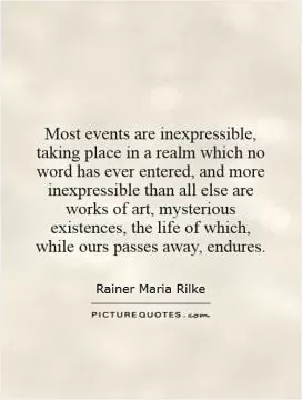 Most events are inexpressible, taking place in a realm which no word has ever entered, and more inexpressible than all else are works of art, mysterious existences, the life of which, while ours passes away, endures Picture Quote #1