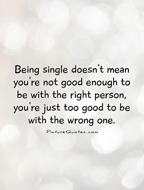 Being single doesn't mean you're not good enough to be with the right person, you're just too good to be with the wrong one Picture Quote #1