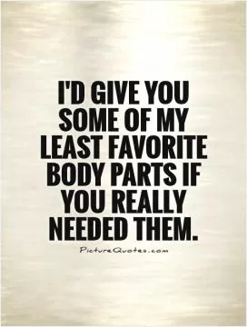 I'd give you some of my least favorite body parts if you really needed them Picture Quote #1