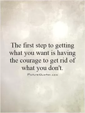The first step to getting what you want is having the courage to get rid of what you don't Picture Quote #1