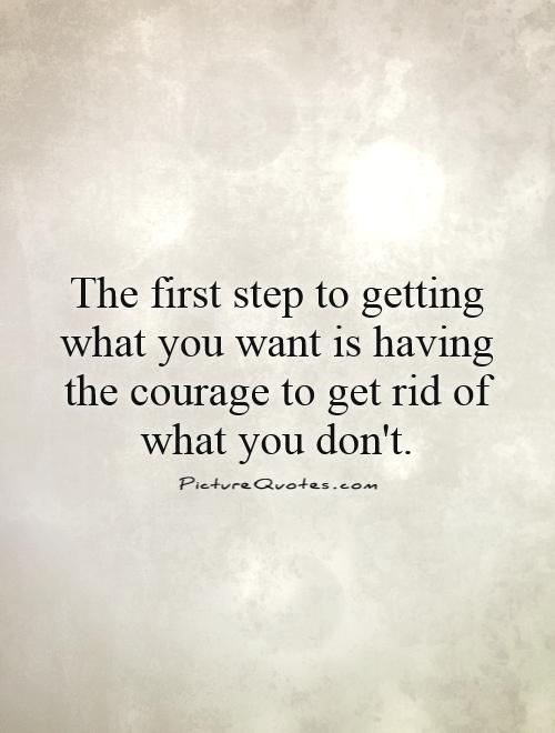 The first step to getting what you want is having the courage to get rid of what you don't Picture Quote #1
