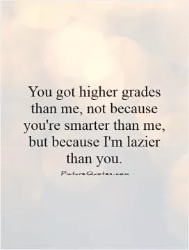 You got higher grades than me, not because you're smarter than me, but because I'm lazier than you Picture Quote #1