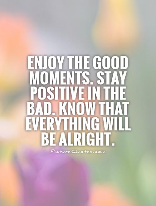 Enjoy the good moments. Stay positive in the bad. Know that everything will be alright Picture Quote #1