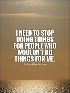 I need to stop doing things for people who wouldn't do things for me Picture Quote #1