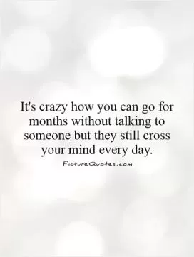 It's crazy how you can go for months without talking to someone but they still cross your mind every day Picture Quote #1