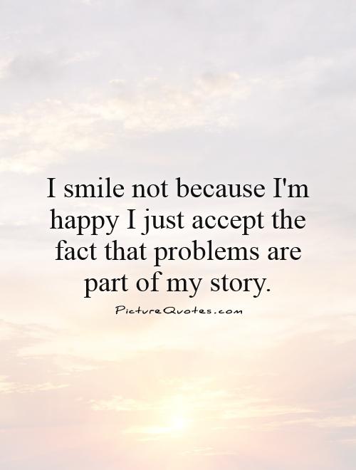 I smile not because I'm happy I just accept the fact that problems are part of my story Picture Quote #1