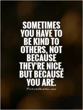 Sometimes you have to be kind to others, not because they're nice, but because you are Picture Quote #1