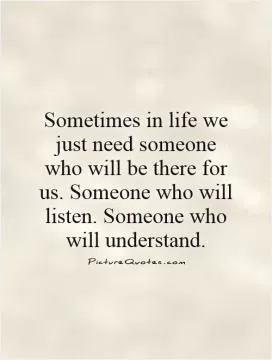 Sometimes in life we just need someone who will be there for us. Someone who will listen. Someone who will understand Picture Quote #1