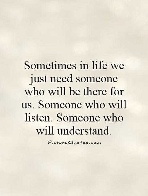 Sometimes in life we just need someone who will be there for us. Someone who will listen. Someone who will understand Picture Quote #1