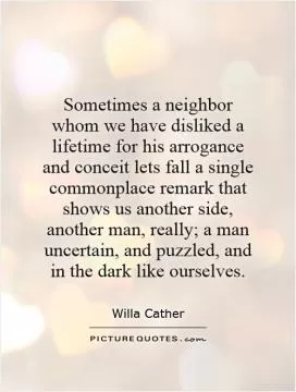 Sometimes a neighbor whom we have disliked a lifetime for his arrogance and conceit lets fall a single commonplace remark that shows us another side, another man, really; a man uncertain, and puzzled, and in the dark like ourselves Picture Quote #1
