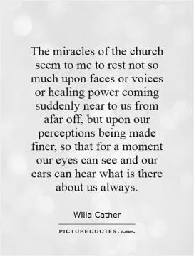 The miracles of the church seem to me to rest not so much upon faces or voices or healing power coming suddenly near to us from afar off, but upon our perceptions being made finer, so that for a moment our eyes can see and our ears can hear what is there about us always Picture Quote #1