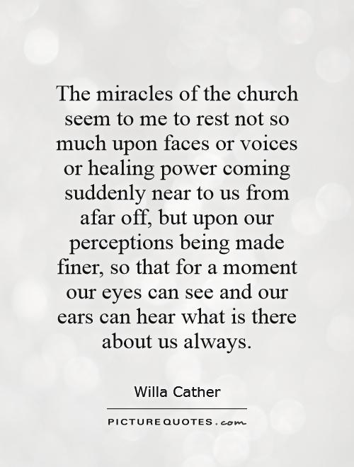 The miracles of the church seem to me to rest not so much upon faces or voices or healing power coming suddenly near to us from afar off, but upon our perceptions being made finer, so that for a moment our eyes can see and our ears can hear what is there about us always Picture Quote #1