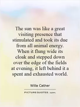 The sun was like a great visiting presence that stimulated and took its due from all animal energy. When it flung wide its cloak and stepped down over the edge of the fields at evening, it left behind it a spent and exhausted world Picture Quote #1