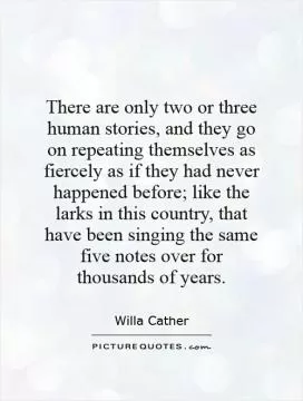 There are only two or three human stories, and they go on repeating themselves as fiercely as if they had never happened before; like the larks in this country, that have been singing the same five notes over for thousands of years Picture Quote #1