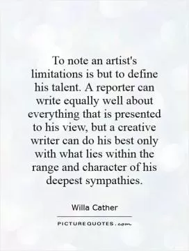 To note an artist's limitations is but to define his talent. A reporter can write equally well about everything that is presented to his view, but a creative writer can do his best only with what lies within the range and character of his deepest sympathies Picture Quote #1