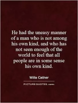 He had the uneasy manner of a man who is not among his own kind, and who has not seen enough of the world to feel that all people are in some sense his own kind Picture Quote #1