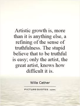 Artistic growth is, more than it is anything else, a refining of the sense of truthfulness. The stupid believe that to be truthful is easy; only the artist, the great artist, knows how difficult it is Picture Quote #1
