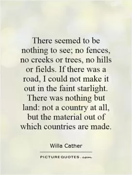 There seemed to be nothing to see; no fences, no creeks or trees, no hills or fields. If there was a road, I could not make it out in the faint starlight. There was nothing but land: not a country at all, but the material out of which countries are made Picture Quote #1