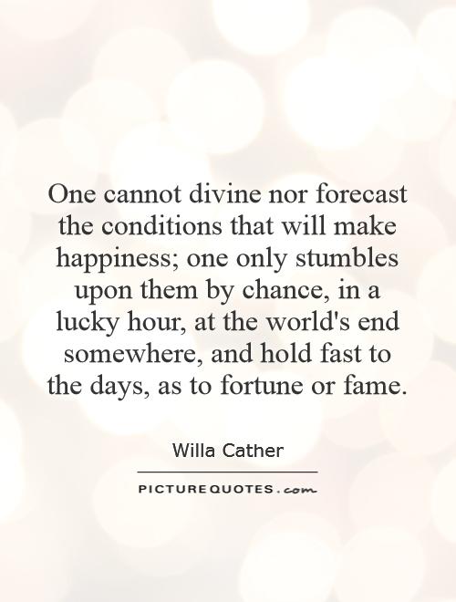 One cannot divine nor forecast the conditions that will make happiness; one only stumbles upon them by chance, in a lucky hour, at the world's end somewhere, and hold fast to the days, as to fortune or fame Picture Quote #1