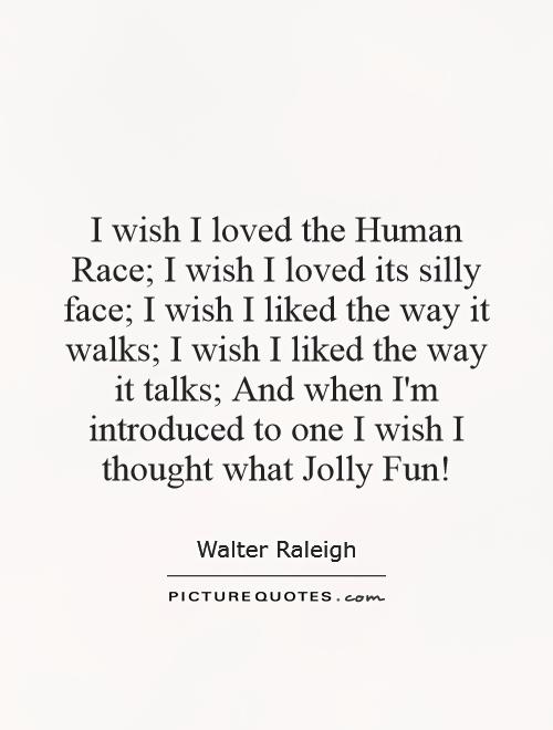 I wish I loved the Human Race; I wish I loved its silly face; I wish I liked the way it walks; I wish I liked the way it talks; And when I'm introduced to one I wish I thought what Jolly Fun! Picture Quote #1