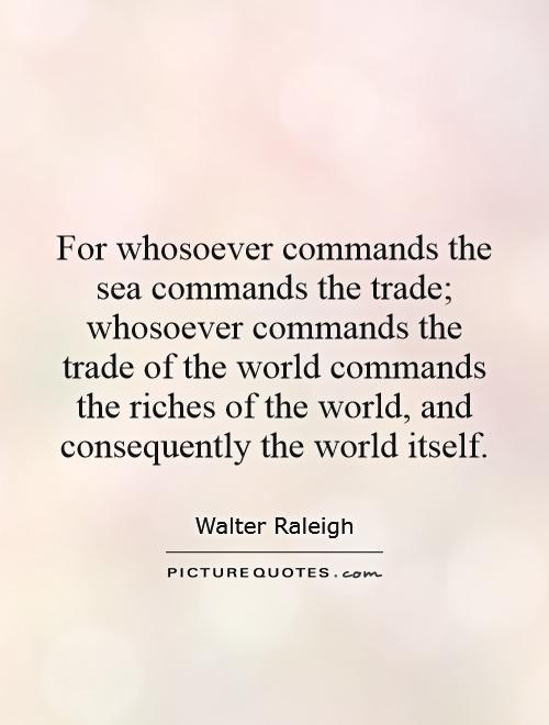 For whosoever commands the sea commands the trade; whosoever commands the trade of the world commands the riches of the world, and consequently the world itself Picture Quote #1